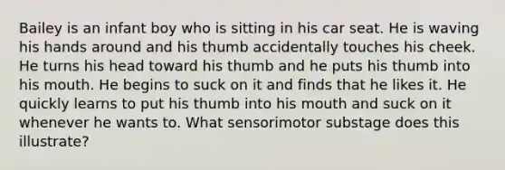 Bailey is an infant boy who is sitting in his car seat. He is waving his hands around and his thumb accidentally touches his cheek. He turns his head toward his thumb and he puts his thumb into his mouth. He begins to suck on it and finds that he likes it. He quickly learns to put his thumb into his mouth and suck on it whenever he wants to. What sensorimotor substage does this illustrate?