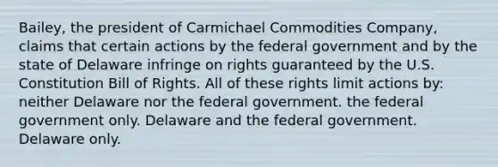 Bailey, the president of Carmichael Commodities Company, claims that certain actions by the federal government and by the state of Delaware infringe on rights guaranteed by the U.S. Constitution Bill of Rights. All of these rights limit actions by: neither Delaware nor the federal government. the federal government only. Delaware and the federal government. Delaware only.