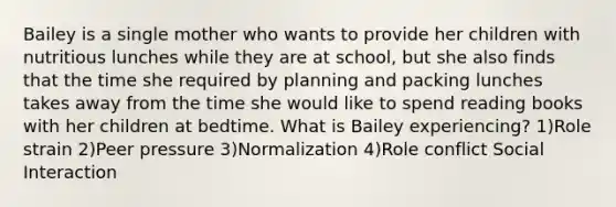 Bailey is a single mother who wants to provide her children with nutritious lunches while they are at school, but she also finds that the time she required by planning and packing lunches takes away from the time she would like to spend reading books with her children at bedtime. What is Bailey experiencing? 1)Role strain 2)Peer pressure 3)Normalization 4)Role conflict Social Interaction