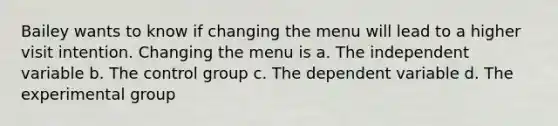 Bailey wants to know if changing the menu will lead to a higher visit intention. Changing the menu is a. The independent variable b. The control group c. The dependent variable d. The experimental group