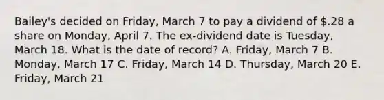 Bailey's decided on Friday, March 7 to pay a dividend of .28 a share on Monday, April 7. The ex-dividend date is Tuesday, March 18. What is the date of record? A. Friday, March 7 B. Monday, March 17 C. Friday, March 14 D. Thursday, March 20 E. Friday, March 21