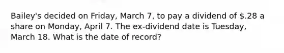 Bailey's decided on Friday, March 7, to pay a dividend of .28 a share on Monday, April 7. The ex-dividend date is Tuesday, March 18. What is the date of record?