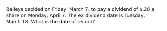 Baileys decided on Friday, March 7, to pay a dividend of .28 a share on Monday, April 7. The ex-dividend date is Tuesday, March 18. What is the date of record?