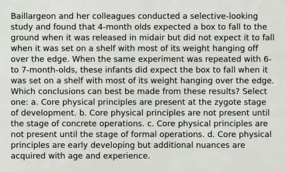 Baillargeon and her colleagues conducted a selective-looking study and found that 4-month olds expected a box to fall to the ground when it was released in midair but did not expect it to fall when it was set on a shelf with most of its weight hanging off over the edge. When the same experiment was repeated with 6- to 7-month-olds, these infants did expect the box to fall when it was set on a shelf with most of its weight hanging over the edge. Which conclusions can best be made from these results? Select one: a. Core physical principles are present at the zygote stage of development. b. Core physical principles are not present until the stage of concrete operations. c. Core physical principles are not present until the stage of formal operations. d. Core physical principles are early developing but additional nuances are acquired with age and experience.