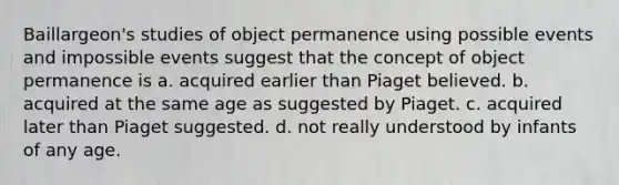 Baillargeon's studies of object permanence using possible events and impossible events suggest that the concept of object permanence is a. acquired earlier than Piaget believed. b. acquired at the same age as suggested by Piaget. c. acquired later than Piaget suggested. d. not really understood by infants of any age.