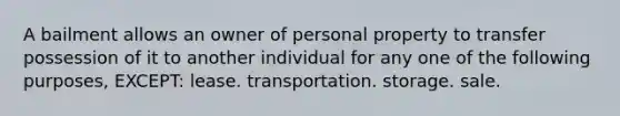 A bailment allows an owner of personal property to transfer possession of it to another individual for any one of the following purposes, EXCEPT: lease. transportation. storage. sale.