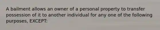 A bailment allows an owner of a personal property to transfer possession of it to another individual for any one of the following purposes, EXCEPT: