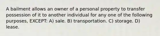 A bailment allows an owner of a personal property to transfer possession of it to another individual for any one of the following purposes, EXCEPT: A) sale. B) transportation. C) storage. D) lease.