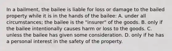 In a bailment, the bailee is liable for loss or damage to the bailed property while it is in the hands of the bailee: A. under all circumstances; the bailee is the "insurer" of the goods. B. only if the bailee intentionally causes harm or loss to the goods. C. unless the bailee has given some consideration. D. only if he has a personal interest in the safety of the property.