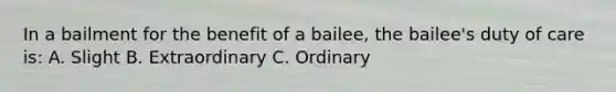 In a bailment for the benefit of a bailee, the bailee's duty of care is: A. Slight B. Extraordinary C. Ordinary