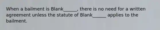 When a bailment is Blank______, there is no need for a written agreement unless the statute of Blank______ applies to the bailment.