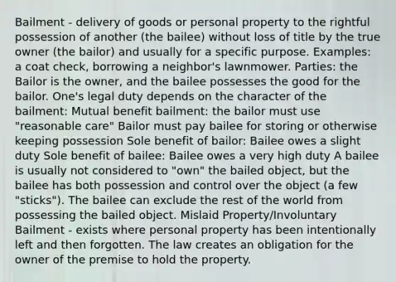 Bailment - delivery of goods or personal property to the rightful possession of another (the bailee) without loss of title by the true owner (the bailor) and usually for a specific purpose. Examples: a coat check, borrowing a neighbor's lawnmower. Parties: the Bailor is the owner, and the bailee possesses the good for the bailor. One's legal duty depends on the character of the bailment: Mutual benefit bailment: the bailor must use "reasonable care" Bailor must pay bailee for storing or otherwise keeping possession Sole benefit of bailor: Bailee owes a slight duty Sole benefit of bailee: Bailee owes a very high duty A bailee is usually not considered to "own" the bailed object, but the bailee has both possession and control over the object (a few "sticks"). The bailee can exclude the rest of the world from possessing the bailed object. Mislaid Property/Involuntary Bailment - exists where personal property has been intentionally left and then forgotten. The law creates an obligation for the owner of the premise to hold the property.