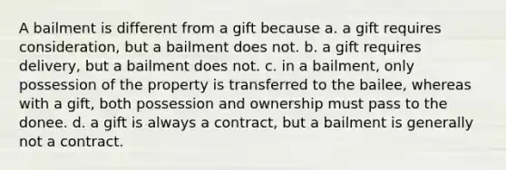 A bailment is different from a gift because a. a gift requires consideration, but a bailment does not. b. a gift requires delivery, but a bailment does not. c. in a bailment, only possession of the property is transferred to the bailee, whereas with a gift, both possession and ownership must pass to the donee. d. a gift is always a contract, but a bailment is generally not a contract.