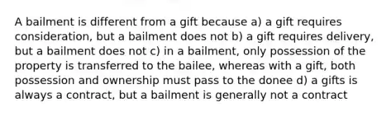 A bailment is different from a gift because a) a gift requires consideration, but a bailment does not b) a gift requires delivery, but a bailment does not c) in a bailment, only possession of the property is transferred to the bailee, whereas with a gift, both possession and ownership must pass to the donee d) a gifts is always a contract, but a bailment is generally not a contract