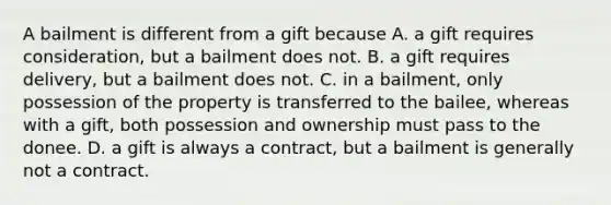 A bailment is different from a gift because A. a gift requires consideration, but a bailment does not. B. a gift requires delivery, but a bailment does not. C. in a bailment, only possession of the property is transferred to the bailee, whereas with a gift, both possession and ownership must pass to the donee. D. a gift is always a contract, but a bailment is generally not a contract.