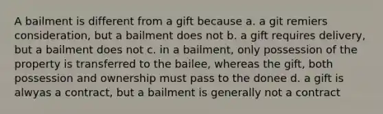 A bailment is different from a gift because a. a git remiers consideration, but a bailment does not b. a gift requires delivery, but a bailment does not c. in a bailment, only possession of the property is transferred to the bailee, whereas the gift, both possession and ownership must pass to the donee d. a gift is alwyas a contract, but a bailment is generally not a contract