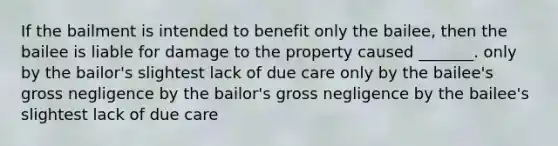 If the bailment is intended to benefit only the bailee, then the bailee is liable for damage to the property caused _______. only by the bailor's slightest lack of due care only by the bailee's gross negligence by the bailor's gross negligence by the bailee's slightest lack of due care