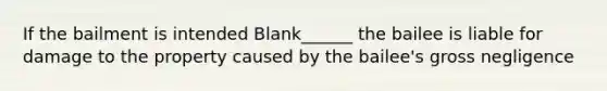 If the bailment is intended Blank______ the bailee is liable for damage to the property caused by the bailee's gross negligence