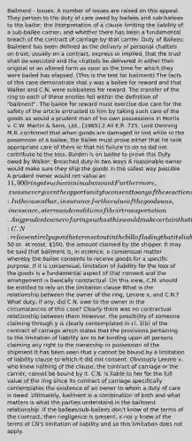 Bailment - Issues: A number of issues are raised on this appeal. They pertain to the duty of care owed by bailees and sub-bailees to the bailor; the interpretation of a clause limiting the liability of a sub-bailee carrier; and whether there has been a fundamental breach of the contract of carriage by that carrier. Duty of Bailees: Bailment has been defined as the delivery of personal chattels on trust, usually on a contract, express or implied, that the trust shall be executed and the chattels be delivered in either their original or an altered form as soon as the time for which they were bailed has elapsed. (This is the test for bailment) The facts of this case demonstrate that y was a bailee for reward and that Walker and C.N. were subbailees for reward. The transfer of the ring to each of these entities fell within the definition of "bailment". The bailee for reward must exercise due care for the safety of the article entrusted to him by taking such care of the goods as would a prudent man of his own possessions In Morris v. C.W. Martin & Sons, Ltd., [1965] 2 All E.R. 725, Lord Denning M.R. confirmed that when goods are damaged or lost while in the possession of a bailee, the bailee must prove either that he took appropriate care of them or that his failure to do so did not contribute to the loss. Burden is on bailee to prove this Duty owed by Walker: Breached duty in two ways A reasonable owner would make sure they ship the goods in the safest way possible A prudent owner would not value an 11,000 ring at such a minimal amount Furthermore, x was never given the opportunity to consent to any of these actions taken by Walker Duty owed by y: In the case at bar, insurance for the value of the goods was, in essence, a term and condition of their transportation. Any prudent owner of a ring such as this would make certain that insurance coverage was available for its true value Should have made sure proper paperwork was filed and actions were taken by Walker Duty owed by CN: C.N. relies entirely upon the term set out in the bill of lading that its liability for nondelivery is limited to50 or, at most, 100, the amount claimed by the shipper. It may be said that bailment is, in essence, a consensual matter whereby the bailee consents to receive goods for a specific purpose. If it is consensual, limitation of liability for the loss of the goods is a fundamental aspect of that consent and the arrangement is basically contractual. On this view, C.N. should be entitled to rely on the limitation clause What is the relationship between the owner of the ring, Lenore x, and C.N.? What duty, if any, did C.N. owe to the owner in the circumstances of this case? Clearly there was no contractual relationship between them However, the possibility of someone claiming through y is clearly contemplated in cl. 1(b) of the contract of carriage which states that the provisions pertaining to the limitation of liability are to be binding upon all persons claiming any right to the ownership or possession of the shipment It has been seen that y cannot be bound by a limitation of liability clause to which it did not consent. Obviously Lenore x, who knew nothing of the clause, the contract of carriage or the carrier, cannot be bound by it. C.N. is liable to her for the full value of the ring since its contract of carriage specifically contemplates the existence of an owner to whom a duty of care is owed. Ultimately, bailment is a combination of both and what matters is what the parties understand in the bailment relationship. If the bailees/sub-bailees don't know of the terms of the contract, then negligence is present. x nor y knew of the terms of CN's limitation of liability and so this limitation does not apply.