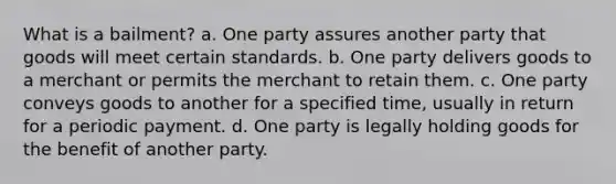 What is a bailment? a. One party assures another party that goods will meet certain standards. b. One party delivers goods to a merchant or permits the merchant to retain them. c. One party conveys goods to another for a specified time, usually in return for a periodic payment. d. One party is legally holding goods for the benefit of another party.