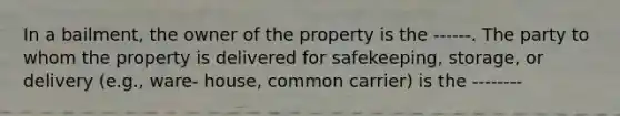 In a bailment, the owner of the property is the ------. The party to whom the property is delivered for safekeeping, storage, or delivery (e.g., ware- house, common carrier) is the --------