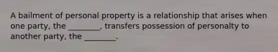 A bailment of personal property is a relationship that arises when one party, the ________, transfers possession of personalty to another party, the ________.