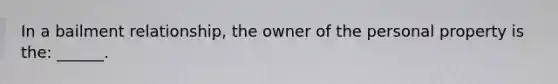 In a bailment relationship, the owner of the personal property is the: ______.