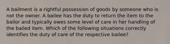 A bailment is a rightful possession of goods by someone who is not the owner. A bailee has the duty to return the item to the bailor and typically owes some level of care in her handling of the bailed item. Which of the following situations correctly identifies the duty of care of the respective bailee?