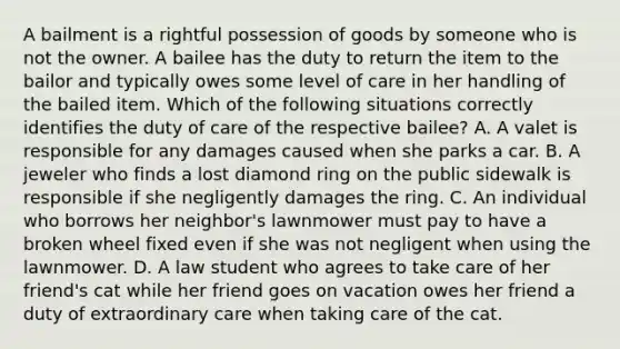 A bailment is a rightful possession of goods by someone who is not the owner. A bailee has the duty to return the item to the bailor and typically owes some level of care in her handling of the bailed item. Which of the following situations correctly identifies the duty of care of the respective bailee? A. A valet is responsible for any damages caused when she parks a car. B. A jeweler who finds a lost diamond ring on the public sidewalk is responsible if she negligently damages the ring. C. An individual who borrows her neighbor's lawnmower must pay to have a broken wheel fixed even if she was not negligent when using the lawnmower. D. A law student who agrees to take care of her friend's cat while her friend goes on vacation owes her friend a duty of extraordinary care when taking care of the cat.