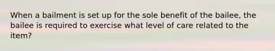 When a bailment is set up for the sole benefit of the bailee, the bailee is required to exercise what level of care related to the item?