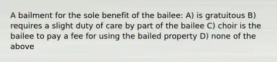 A bailment for the sole benefit of the bailee: A) is gratuitous B) requires a slight duty of care by part of the bailee C) choir is the bailee to pay a fee for using the bailed property D) none of the above