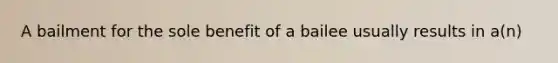 A bailment for the sole benefit of a bailee usually results in a(n)