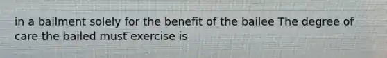 in a bailment solely for the benefit of the bailee The degree of care the bailed must exercise is