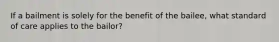 If a bailment is solely for the benefit of the bailee, what standard of care applies to the bailor?