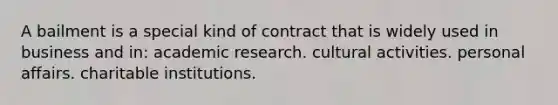 A bailment is a special kind of contract that is widely used in business and in: academic research. cultural activities. personal affairs. charitable institutions.