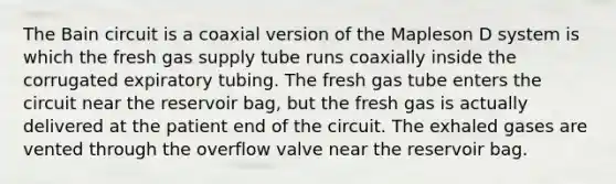 The Bain circuit is a coaxial version of the Mapleson D system is which the fresh gas supply tube runs coaxially inside the corrugated expiratory tubing. The fresh gas tube enters the circuit near the reservoir bag, but the fresh gas is actually delivered at the patient end of the circuit. The exhaled gases are vented through the overflow valve near the reservoir bag.