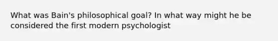 What was Bain's philosophical goal? In what way might he be considered the first modern psychologist