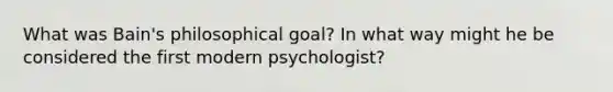 What was Bain's philosophical goal? In what way might he be considered the first modern psychologist?