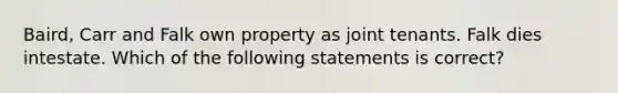 Baird, Carr and Falk own property as joint tenants. Falk dies intestate. Which of the following statements is correct?