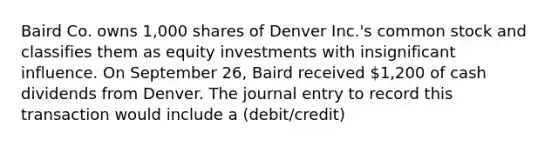 Baird Co. owns 1,000 shares of Denver Inc.'s common stock and classifies them as equity investments with insignificant influence. On September 26, Baird received 1,200 of cash dividends from Denver. The journal entry to record this transaction would include a (debit/credit)