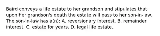 Baird conveys a life estate to her grandson and stipulates that upon her grandson's death the estate will pass to her son-in-law. The son-in-law has a(n): A. reversionary interest. B. remainder interest. C. estate for years. D. legal life estate.