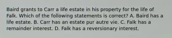 Baird grants to Carr a life estate in his property for the life of Falk. Which of the following statements is correct? A. Baird has a life estate. B. Carr has an estate pur autre vie. C. Falk has a remainder interest. D. Falk has a reversionary interest.