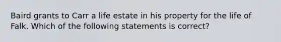 Baird grants to Carr a life estate in his property for the life of Falk. Which of the following statements is correct?