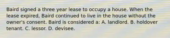 Baird signed a three year lease to occupy a house. When the lease expired, Baird continued to live in the house without the owner's consent. Baird is considered a: A. landlord. B. holdover tenant. C. lessor. D. devisee.