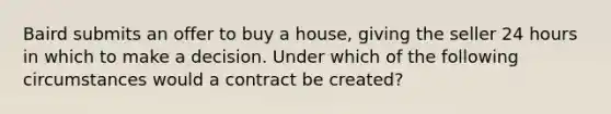 Baird submits an offer to buy a house, giving the seller 24 hours in which to make a decision. Under which of the following circumstances would a contract be created?