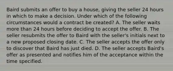 Baird submits an offer to buy a house, giving the seller 24 hours in which to make a decision. Under which of the following circumstances would a contract be created? A. The seller waits more than 24 hours before deciding to accept the offer. B. The seller resubmits the offer to Baird with the seller's initials next to a new proposed closing date. C. The seller accepts the offer only to discover that Baird has just died. D. The seller accepts Baird's offer as presented and notifies him of the acceptance within the time specified.