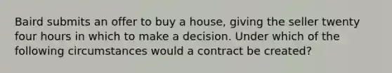 Baird submits an offer to buy a house, giving the seller twenty four hours in which to make a decision. Under which of the following circumstances would a contract be created?