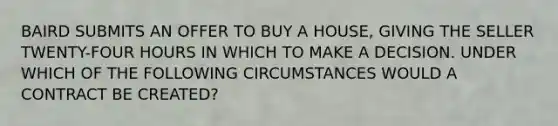 BAIRD SUBMITS AN OFFER TO BUY A HOUSE, GIVING THE SELLER TWENTY-FOUR HOURS IN WHICH TO MAKE A DECISION. UNDER WHICH OF THE FOLLOWING CIRCUMSTANCES WOULD A CONTRACT BE CREATED?