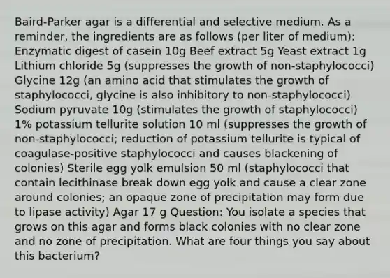 Baird-Parker agar is a differential and selective medium. As a reminder, the ingredients are as follows (per liter of medium): Enzymatic digest of casein 10g Beef extract 5g Yeast extract 1g Lithium chloride 5g (suppresses the growth of non-staphylococci) Glycine 12g (an amino acid that stimulates the growth of staphylococci, glycine is also inhibitory to non-staphylococci) Sodium pyruvate 10g (stimulates the growth of staphylococci) 1% potassium tellurite solution 10 ml (suppresses the growth of non-staphylococci; reduction of potassium tellurite is typical of coagulase-positive staphylococci and causes blackening of colonies) Sterile egg yolk emulsion 50 ml (staphylococci that contain lecithinase break down egg yolk and cause a clear zone around colonies; an opaque zone of precipitation may form due to lipase activity) Agar 17 g Question: You isolate a species that grows on this agar and forms black colonies with no clear zone and no zone of precipitation. What are four things you say about this bacterium?