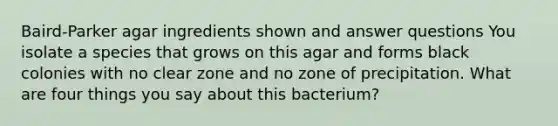 Baird-Parker agar ingredients shown and answer questions You isolate a species that grows on this agar and forms black colonies with no clear zone and no zone of precipitation. What are four things you say about this bacterium?